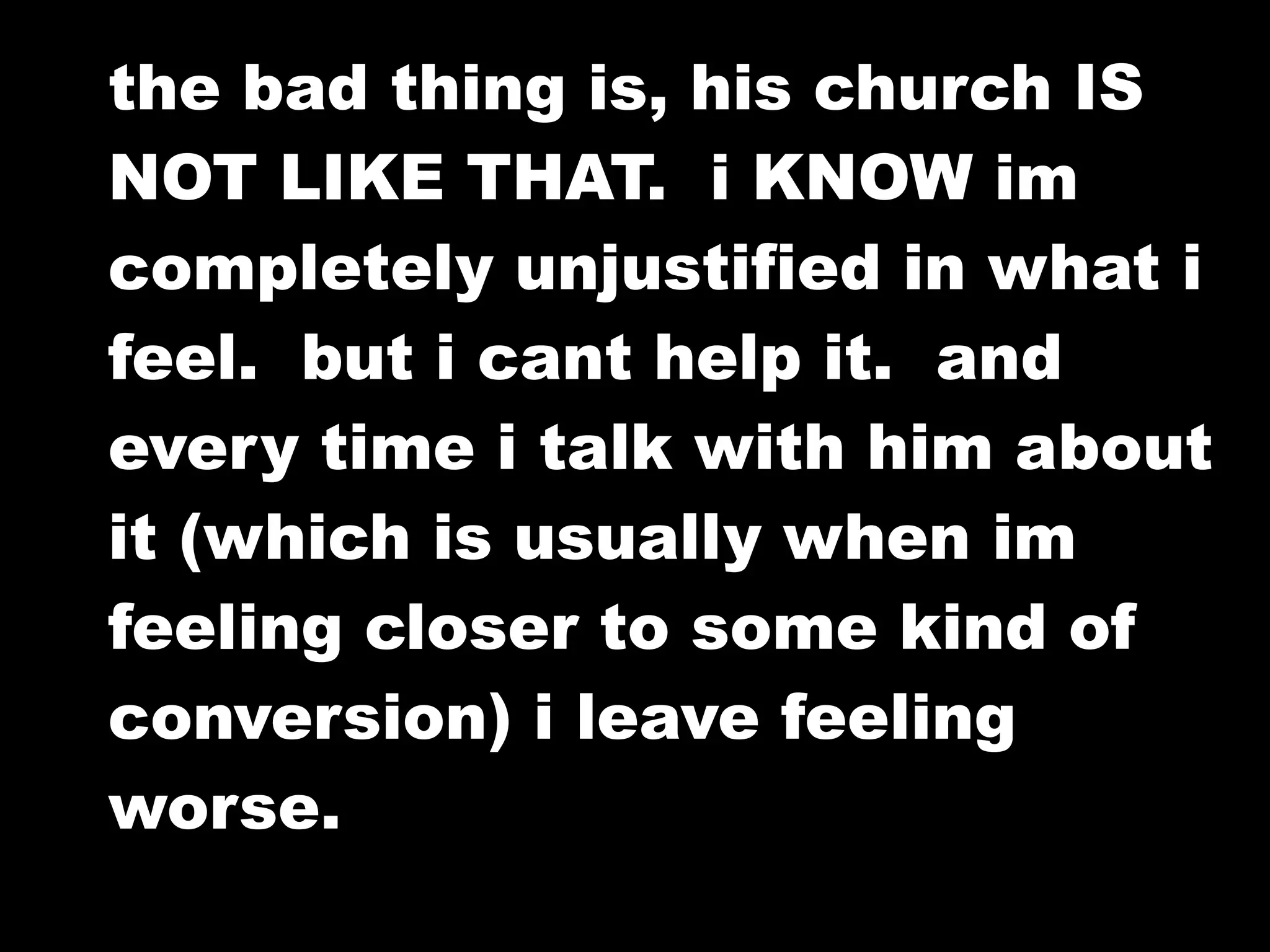 the bad thing is, his church IS
NOT LIKE THAT. i KNOW im
completely unjustified in what i
feel. but i cant help it. and
every time i talk with him about
it (which is usually when im
feeling closer to some kind of
conversion) i leave feeling
worse.
 