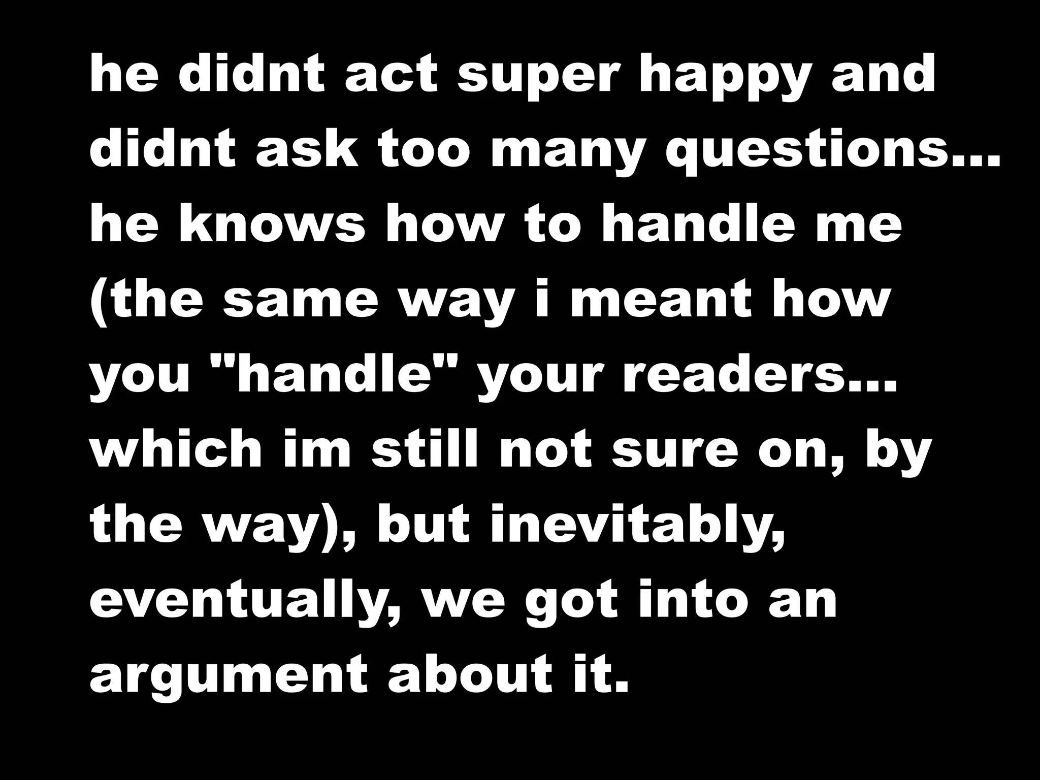 he didnt act super happy and
didnt ask too many questions...
he knows how to handle me
(the same way i meant how
you "handle" your readers...
which im still not sure on, by
the way), but inevitably,
eventually, we got into an
argument about it.
 