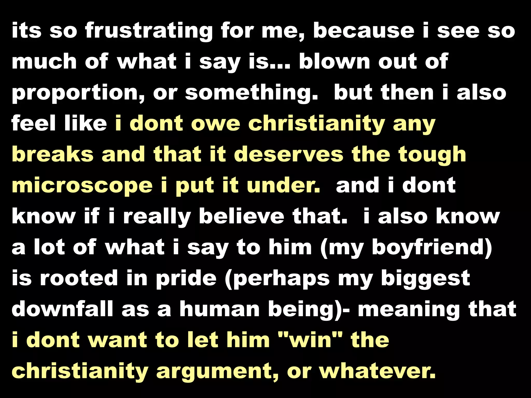 its so frustrating for me, because i see so
much of what i say is... blown out of
proportion, or something. but then i also
feel like i dont owe christianity any
breaks and that it deserves the tough
microscope i put it under. and i dont
know if i really believe that. i also know
a lot of what i say to him (my boyfriend)
is rooted in pride (perhaps my biggest
downfall as a human being)- meaning that
i dont want to let him "win" the
christianity argument, or whatever.
 