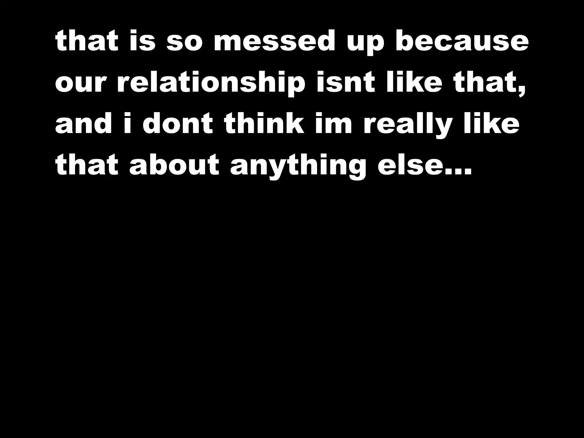 that is so messed up because
our relationship isnt like that,
and i dont think im really like
that about anything else…
 