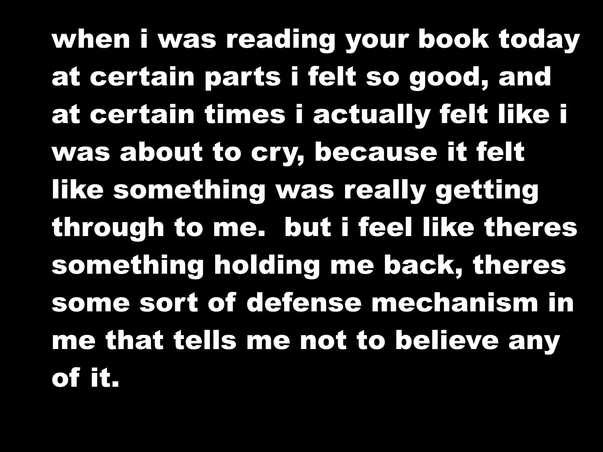 when i was reading your book today
at certain parts i felt so good, and
at certain times i actually felt like i
was about to cry, because it felt
like something was really getting
through to me. but i feel like theres
something holding me back, theres
some sort of defense mechanism in
me that tells me not to believe any
of it.
 