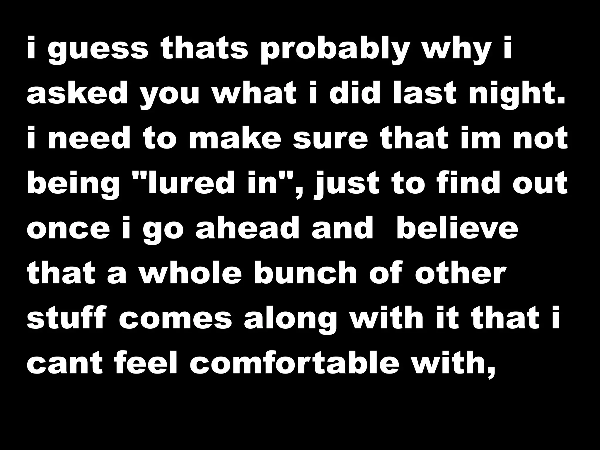 i guess thats probably why i
asked you what i did last night.
i need to make sure that im not
being "lured in", just to find out
once i go ahead and believe
that a whole bunch of other
stuff comes along with it that i
cant feel comfortable with,
 