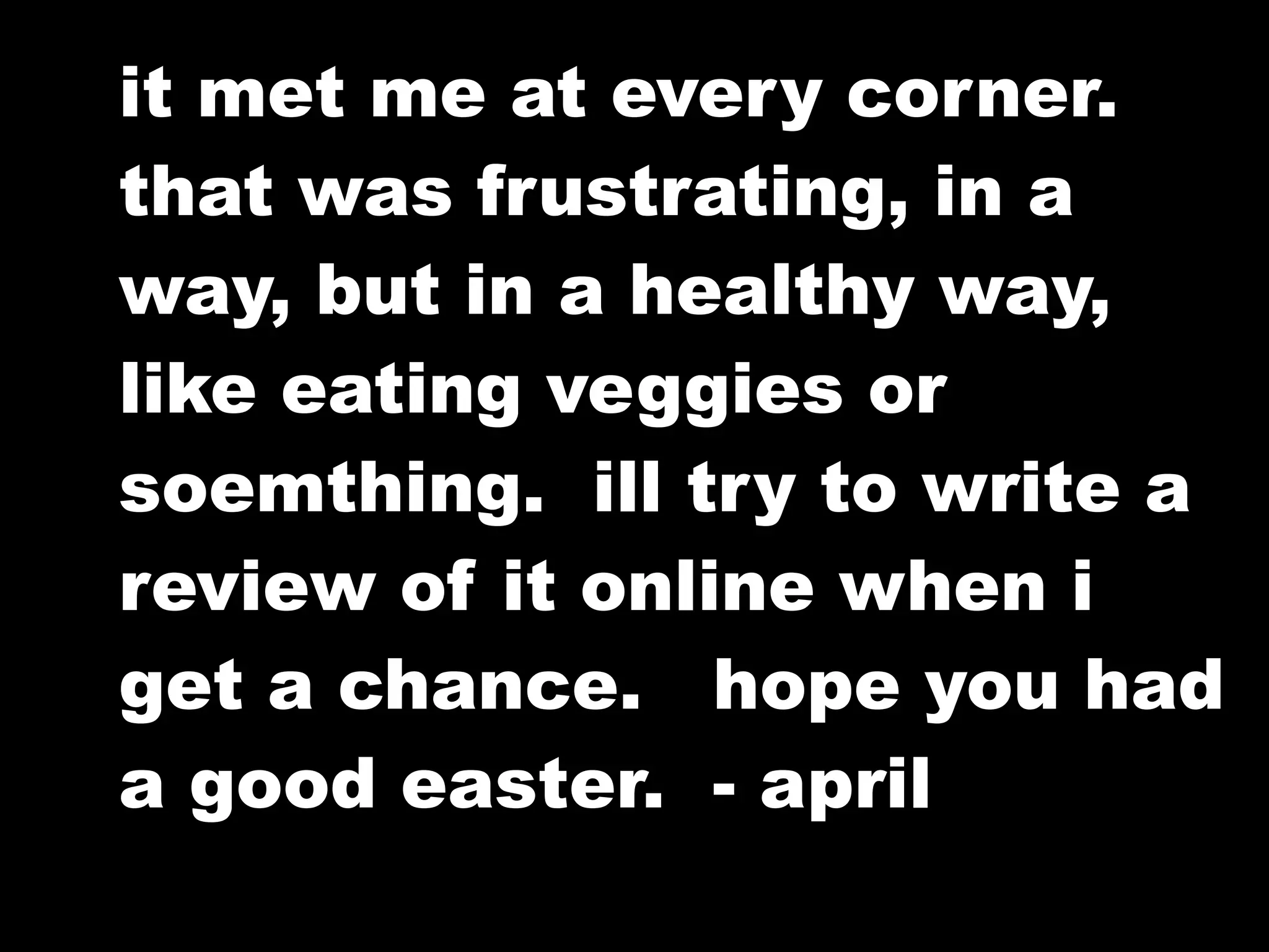 it met me at every corner.
that was frustrating, in a
way, but in a healthy way,
like eating veggies or
soemthing. ill try to write a
review of it online when i
get a chance. hope you had
a good easter. - april
 