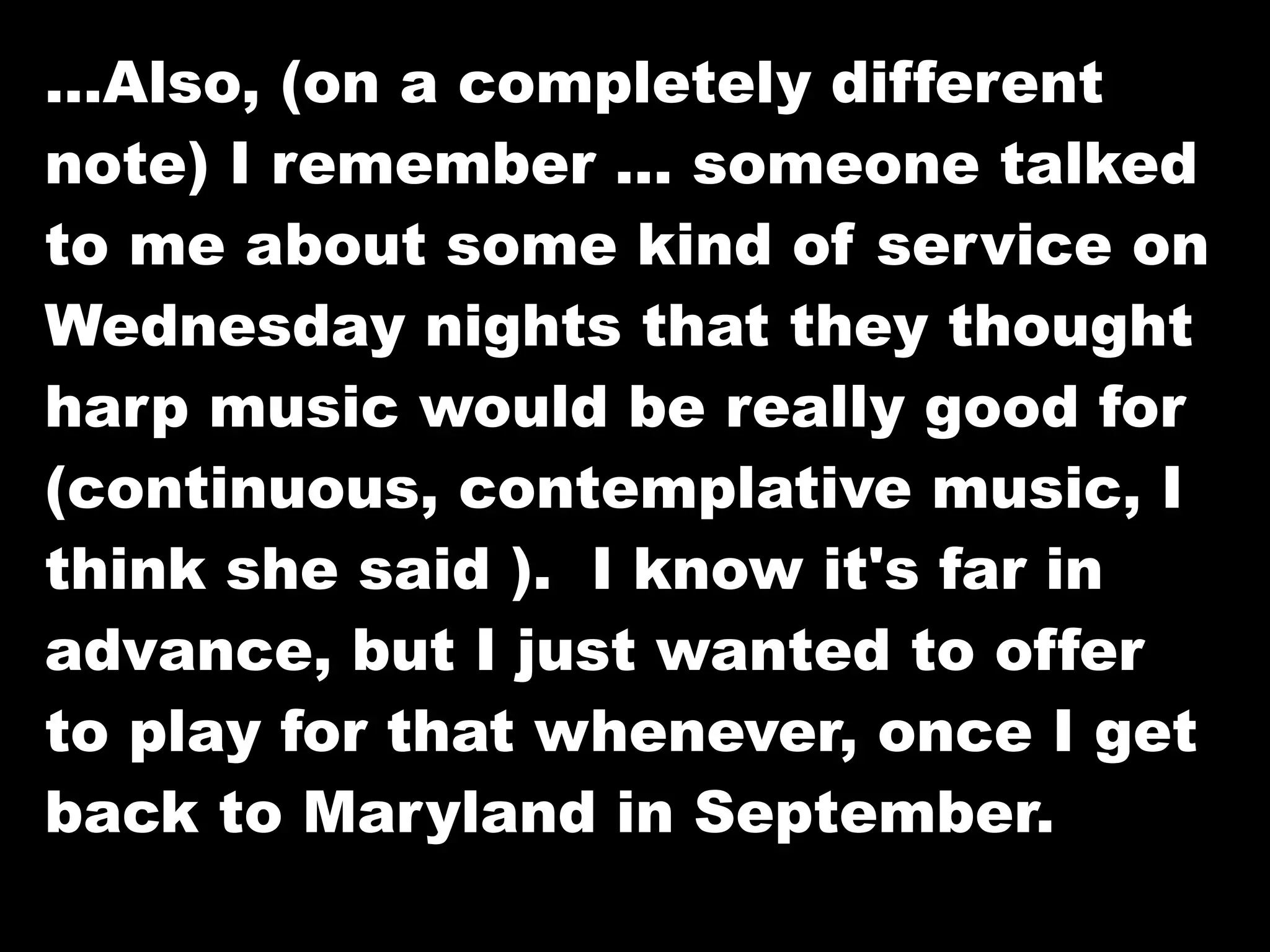 …Also, (on a completely different
note) I remember … someone talked
to me about some kind of service on
Wednesday nights that they thought
harp music would be really good for
(continuous, contemplative music, I
think she said ). I know it's far in
advance, but I just wanted to offer
to play for that whenever, once I get
back to Maryland in September.
 