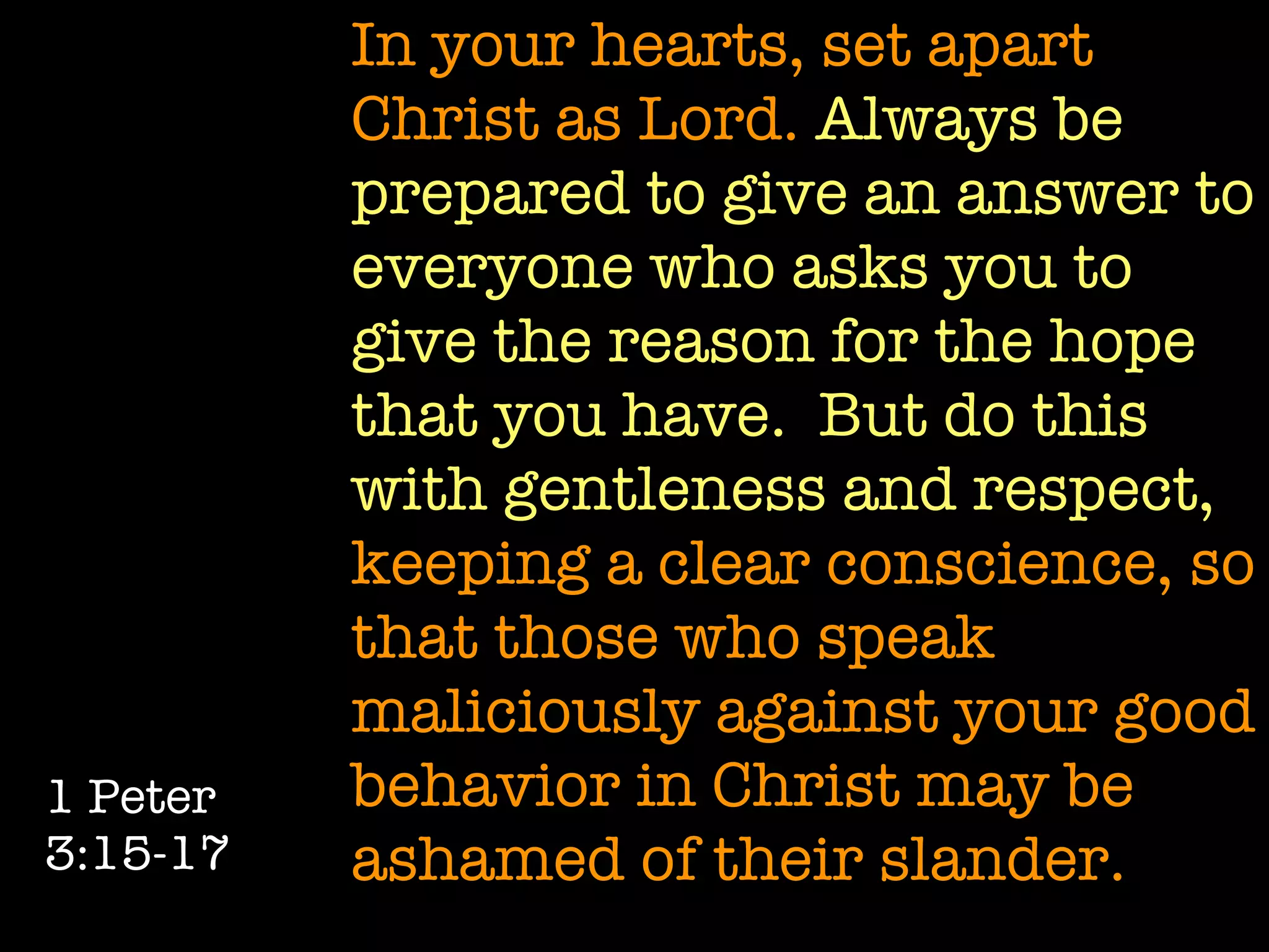 In your hearts, set apart
          Christ as Lord. Always be
          prepared to give an answer to
          everyone who asks you to
          give the reason for the hope
          that you have. But do this
          with gentleness and respect,
          keeping a clear conscience, so
          that those who speak
          maliciously against your good
1 Peter   behavior in Christ may be
3:15-17   ashamed of their slander.
 