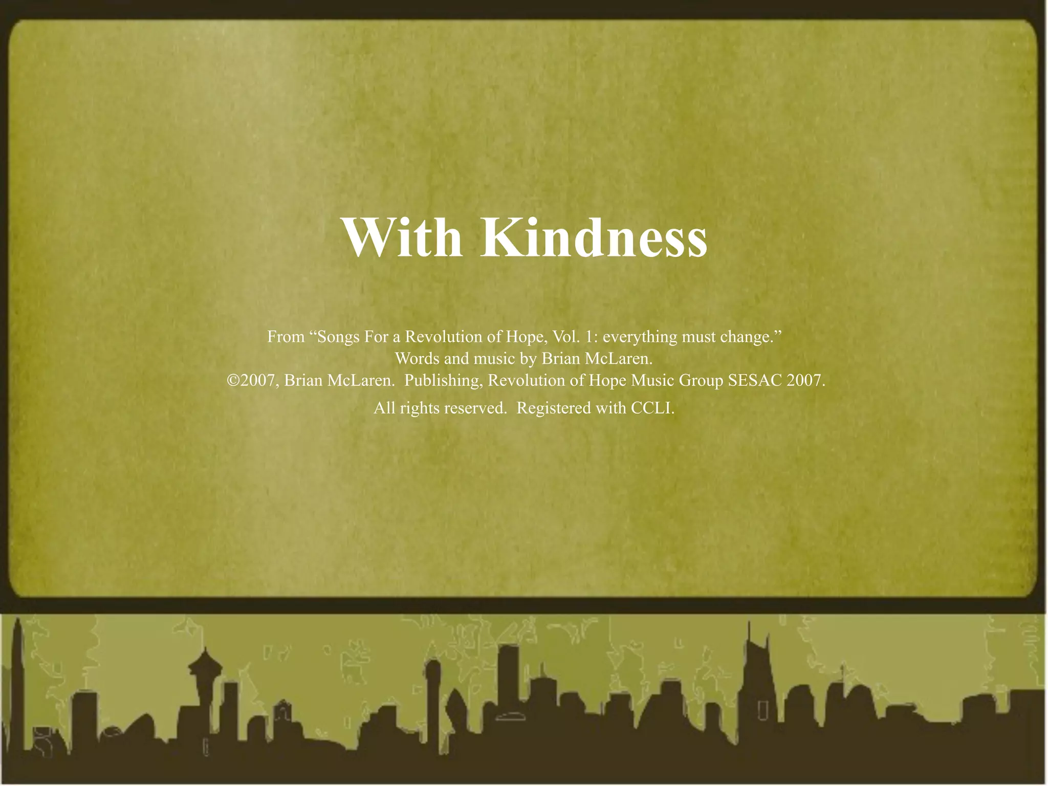 With Kindness
    From “Songs For a Revolution of Hope, Vol. 1: everything must change.”
                     Words and music by Brian McLaren.
2007, Brian McLaren. Publishing, Revolution of Hope Music Group SESAC 2007.
                  All rights reserved. Registered with CCLI.
 