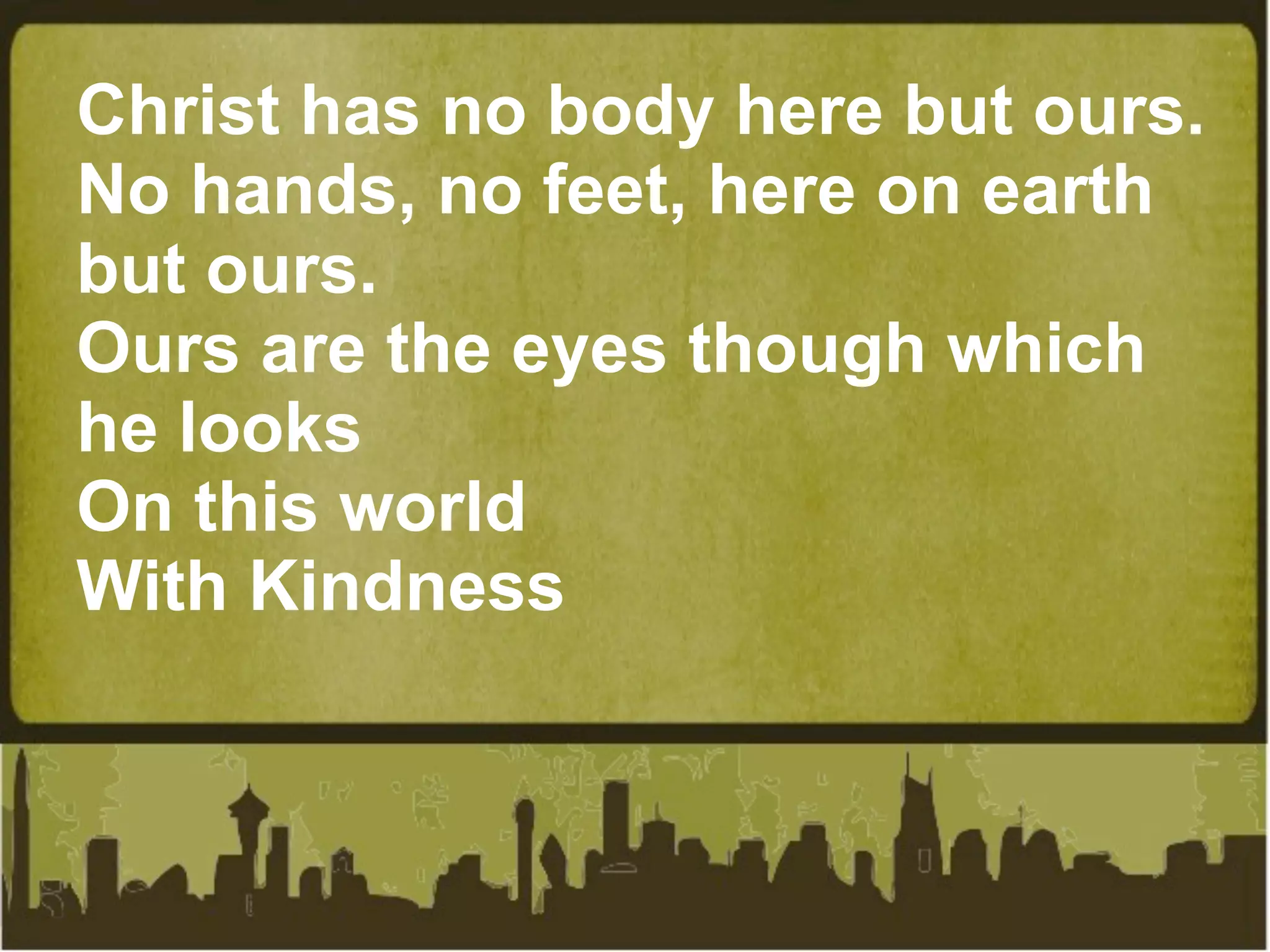 Christ has no body here but ours.
No hands, no feet, here on earth
but ours.
Ours are the eyes though which
he looks
On this world
With Kindness
 