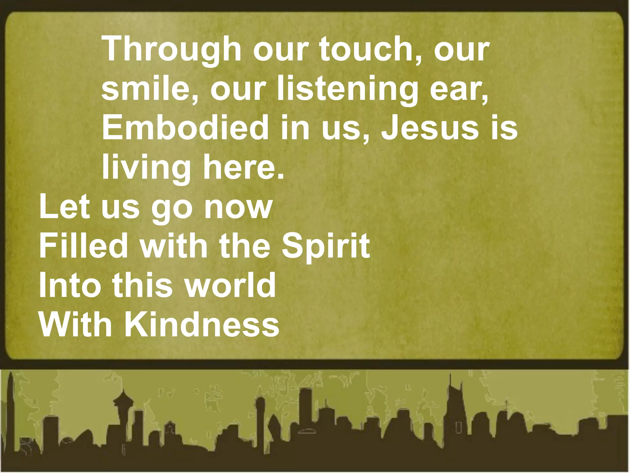 Through our touch, our
     smile, our listening ear,
     Embodied in us, Jesus is
     living here.
Let us go now
Filled with the Spirit
Into this world
With Kindness
 