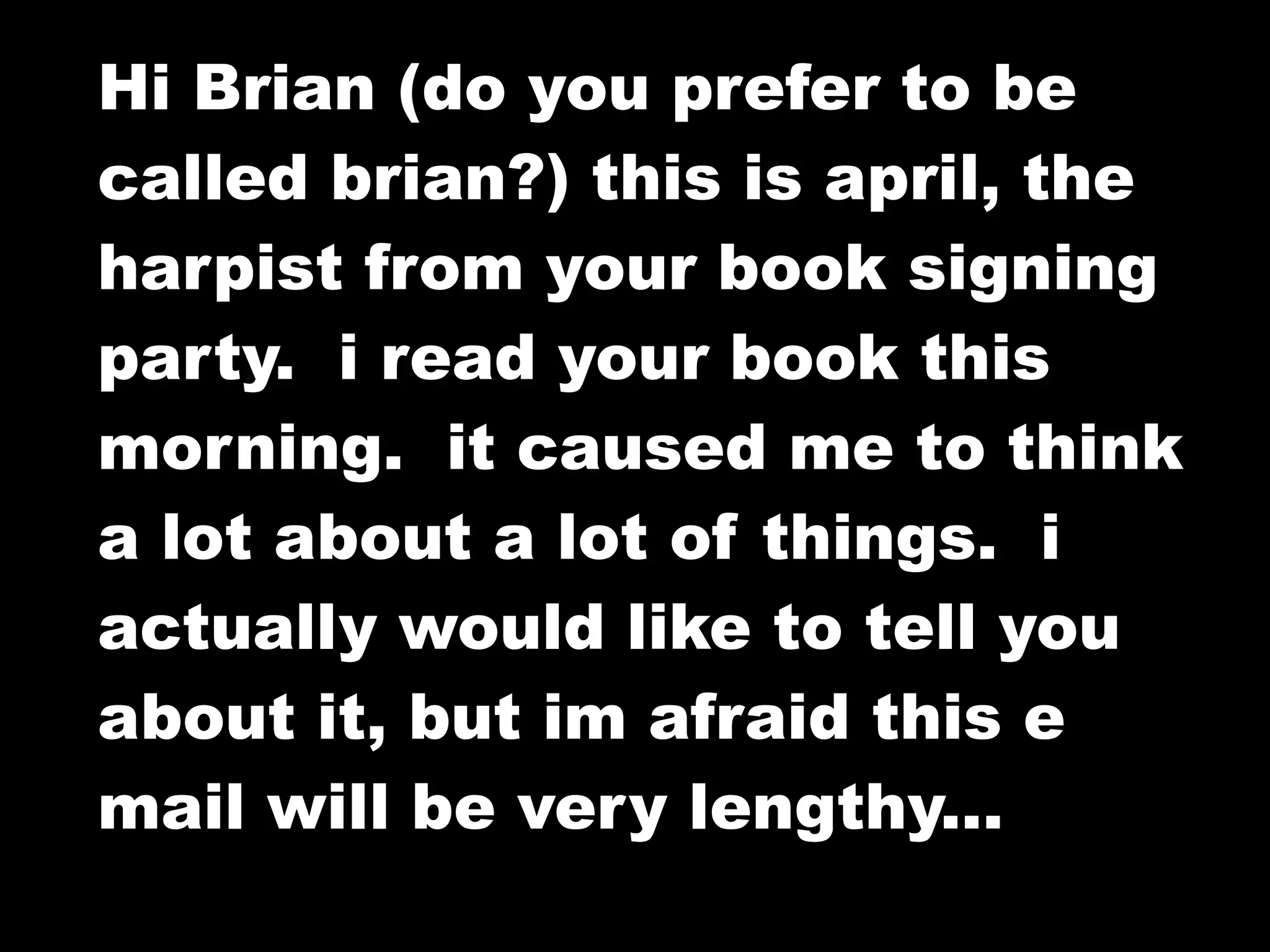 Hi Brian (do you prefer to be
called brian?) this is april, the
harpist from your book signing
party. i read your book this
morning. it caused me to think
a lot about a lot of things. i
actually would like to tell you
about it, but im afraid this e
mail will be very lengthy...
 