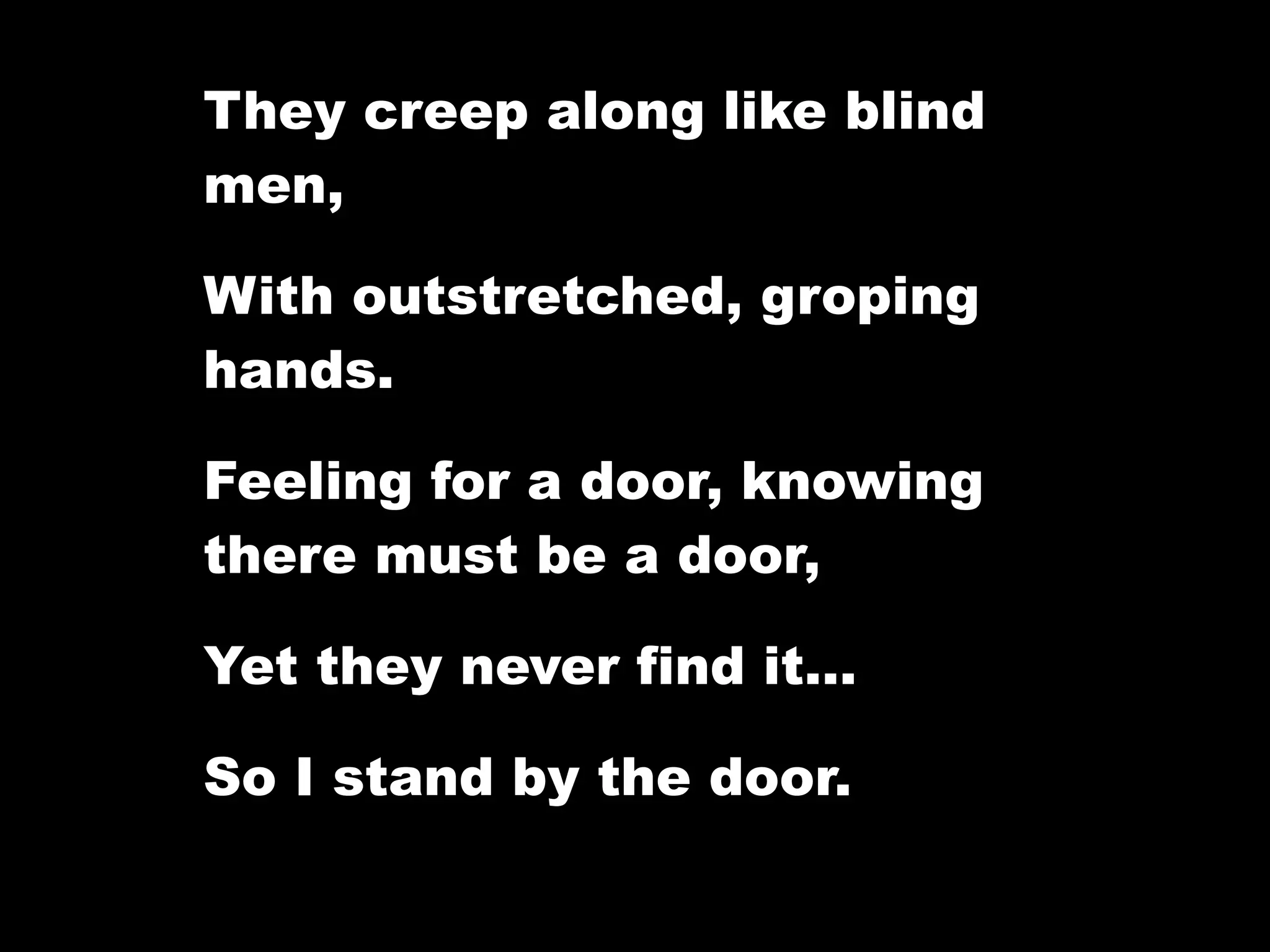 They creep along like blind
men,

With outstretched, groping
hands.

Feeling for a door, knowing
there must be a door,

Yet they never find it…

So I stand by the door.
 