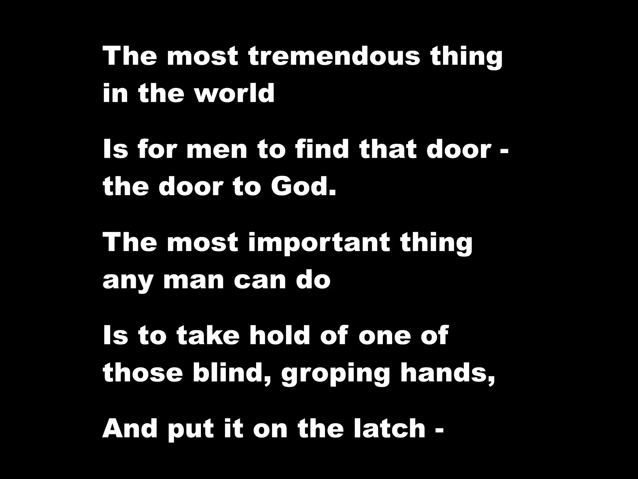 The most tremendous thing
in the world

Is for men to find that door -
the door to God.

The most important thing
any man can do

Is to take hold of one of
those blind, groping hands,

And put it on the latch -
 