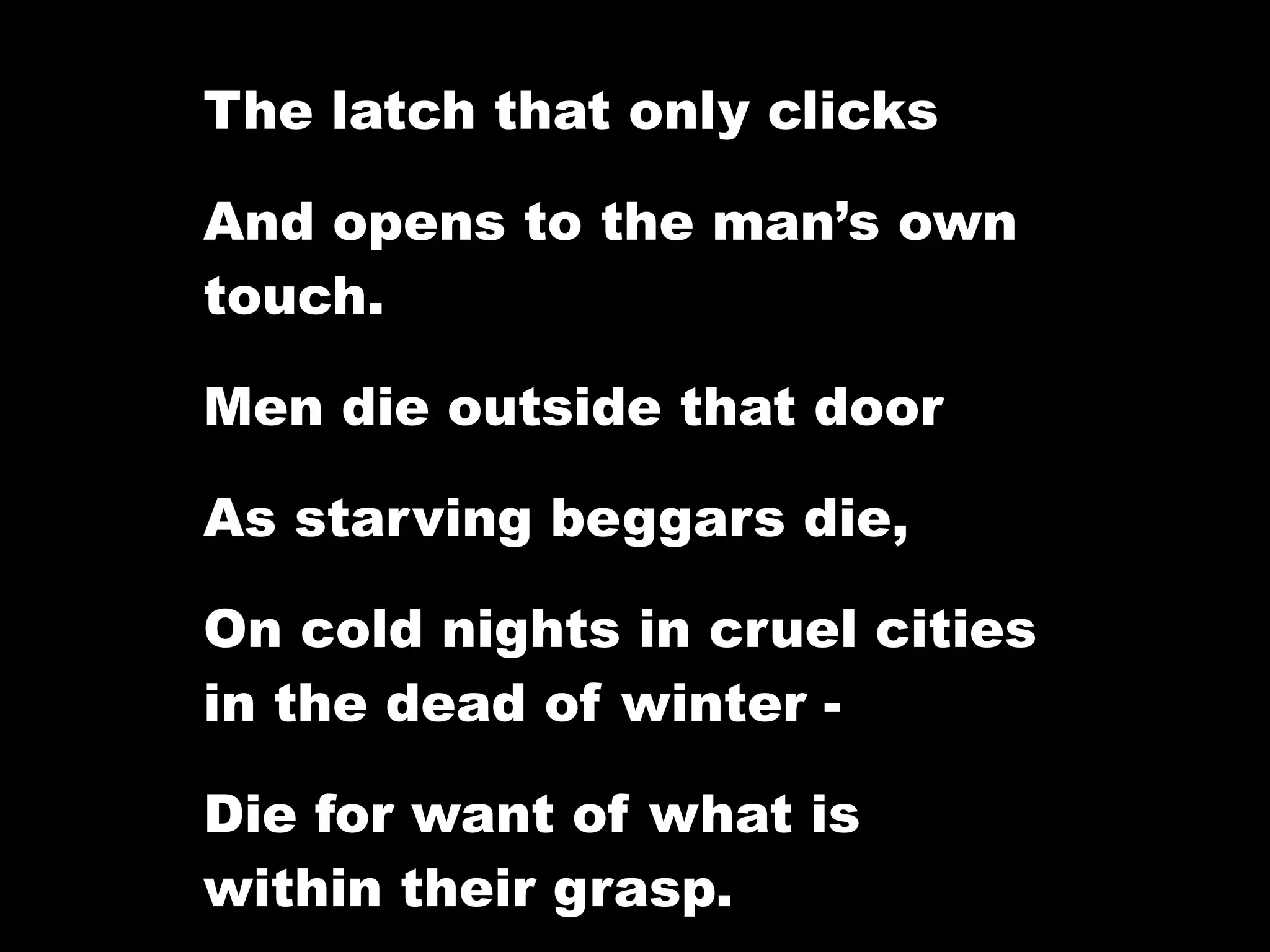 The latch that only clicks

And opens to the man’s own
touch.

Men die outside that door

As starving beggars die,

On cold nights in cruel cities
in the dead of winter -

Die for want of what is
within their grasp.
 