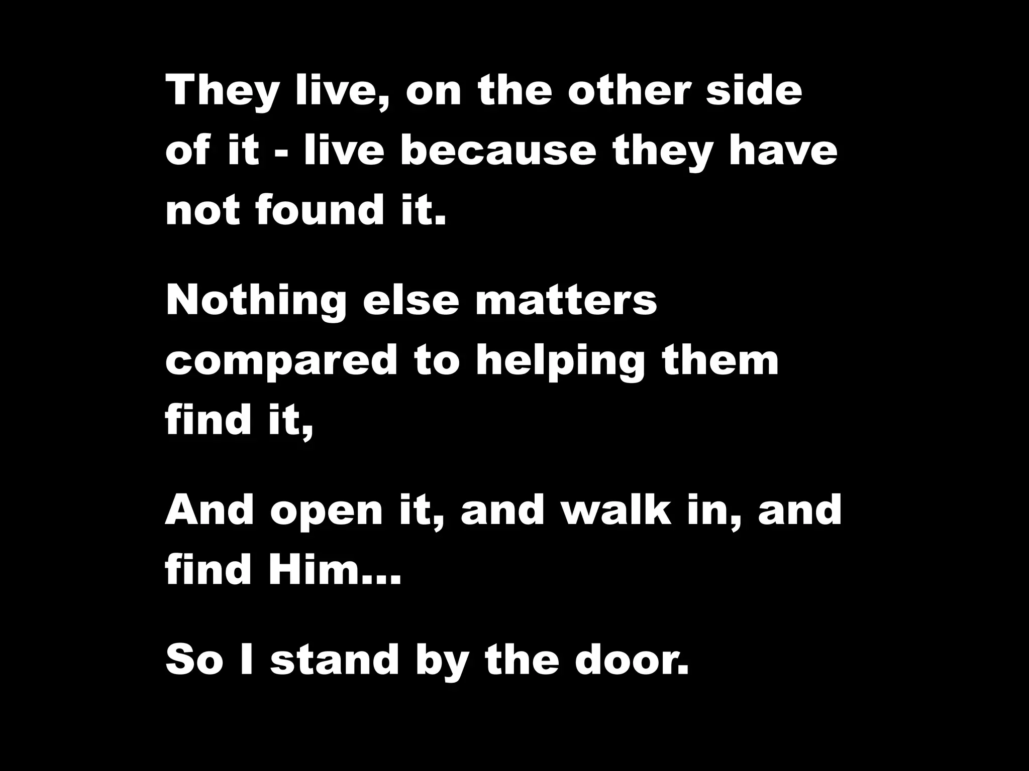 They live, on the other side
of it - live because they have
not found it.

Nothing else matters
compared to helping them
find it,

And open it, and walk in, and
find Him…

So I stand by the door.
 