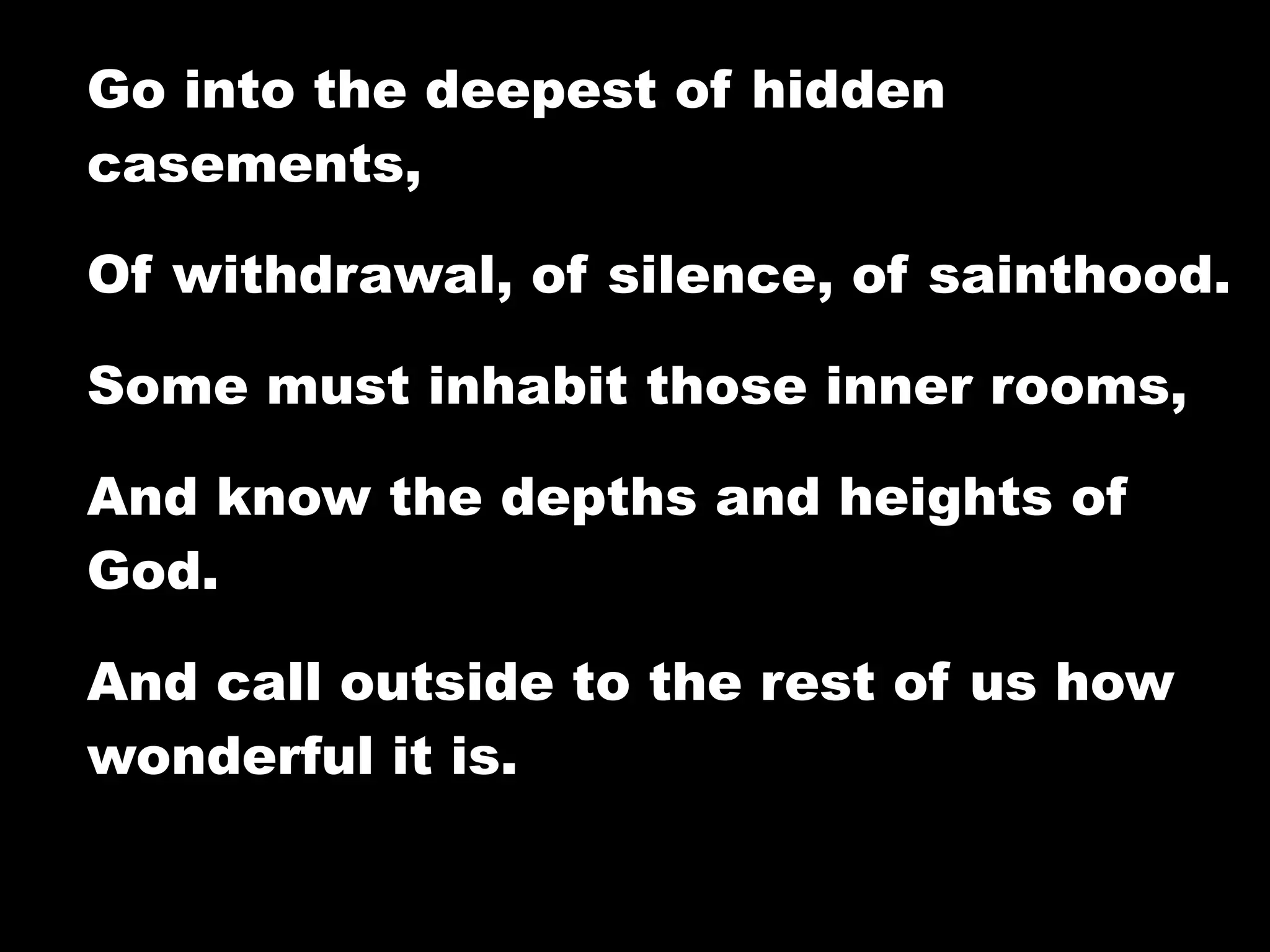 Go into the deepest of hidden
casements,

Of withdrawal, of silence, of sainthood.

Some must inhabit those inner rooms,

And know the depths and heights of
God.

And call outside to the rest of us how
wonderful it is.
 