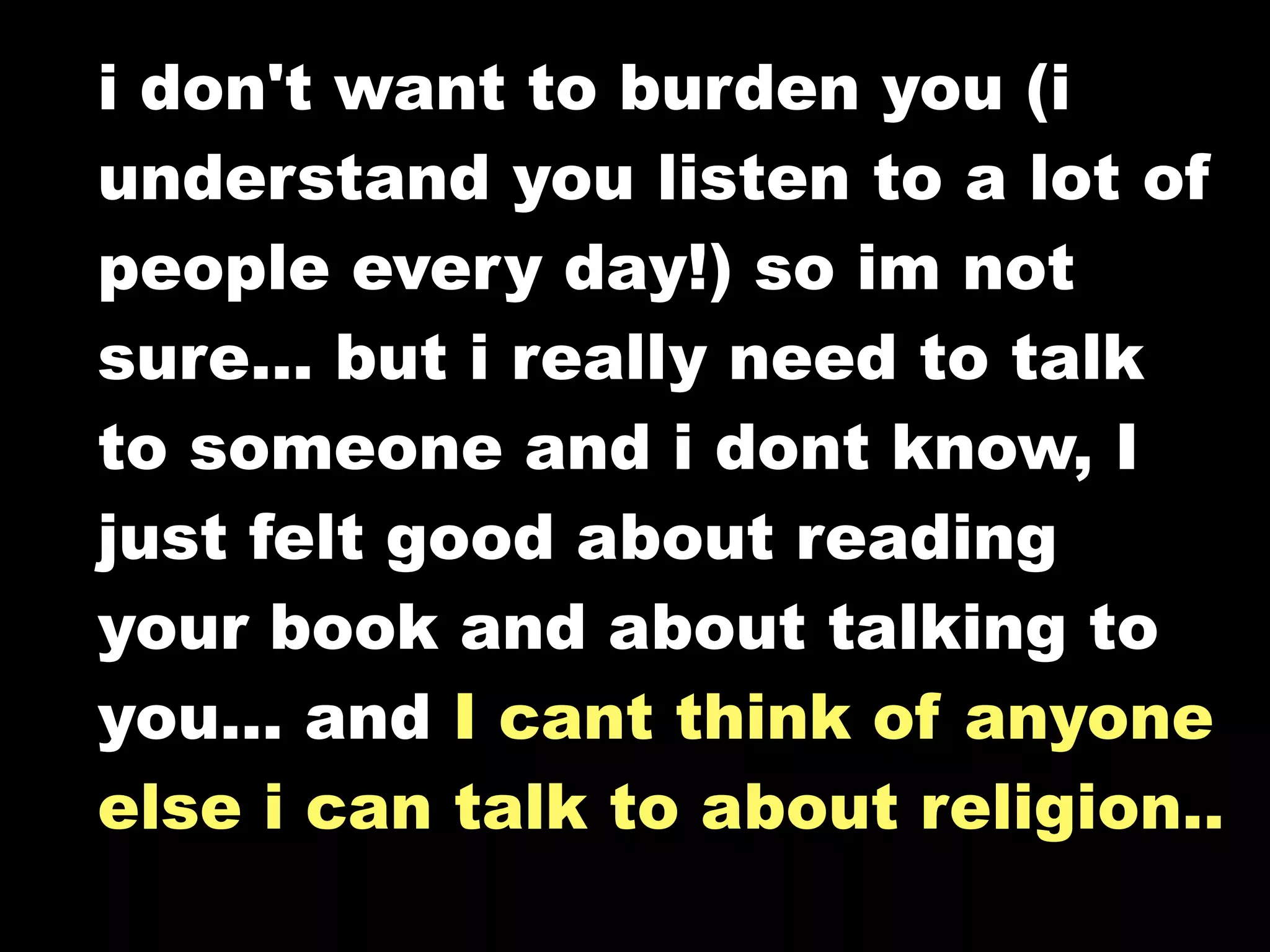 i don't want to burden you (i
understand you listen to a lot of
people every day!) so im not
sure... but i really need to talk
to someone and i dont know, I
just felt good about reading
your book and about talking to
you... and I cant think of anyone
else i can talk to about religion..
 
