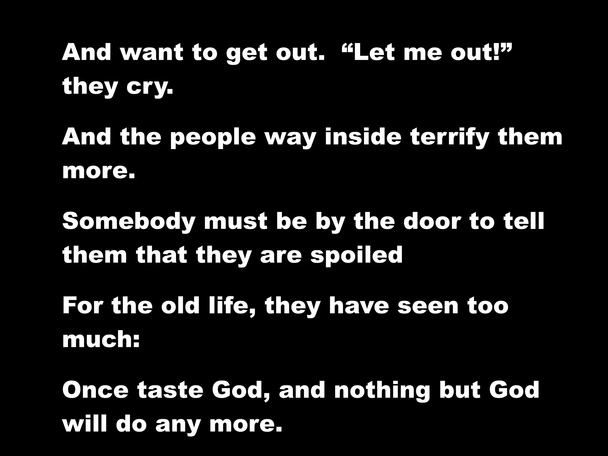 And want to get out. “Let me out!”
they cry.

And the people way inside terrify them
more.

Somebody must be by the door to tell
them that they are spoiled

For the old life, they have seen too
much:

Once taste God, and nothing but God
will do any more.
 