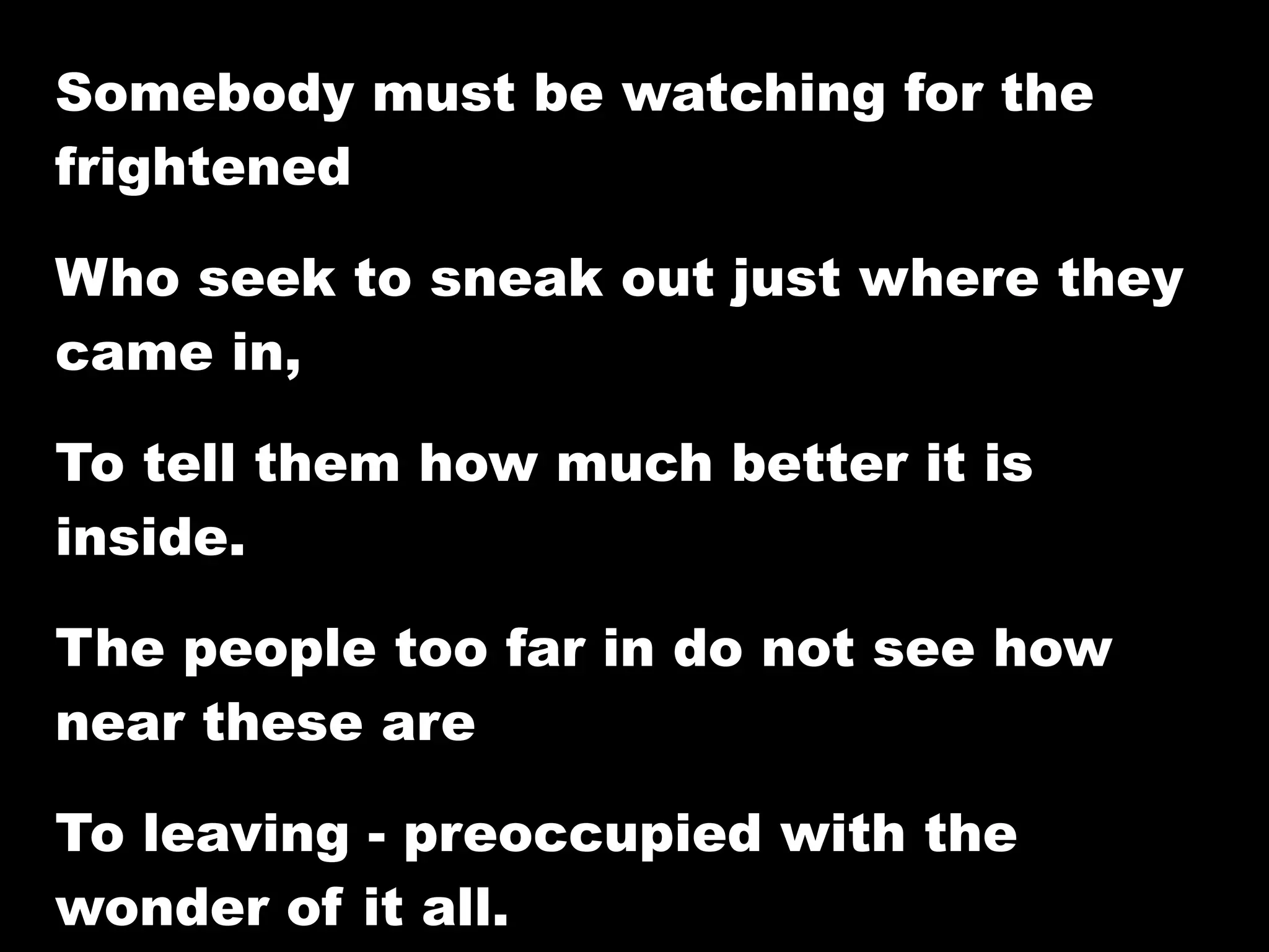Somebody must be watching for the
frightened

Who seek to sneak out just where they
came in,

To tell them how much better it is
inside.

The people too far in do not see how
near these are

To leaving - preoccupied with the
wonder of it all.
 