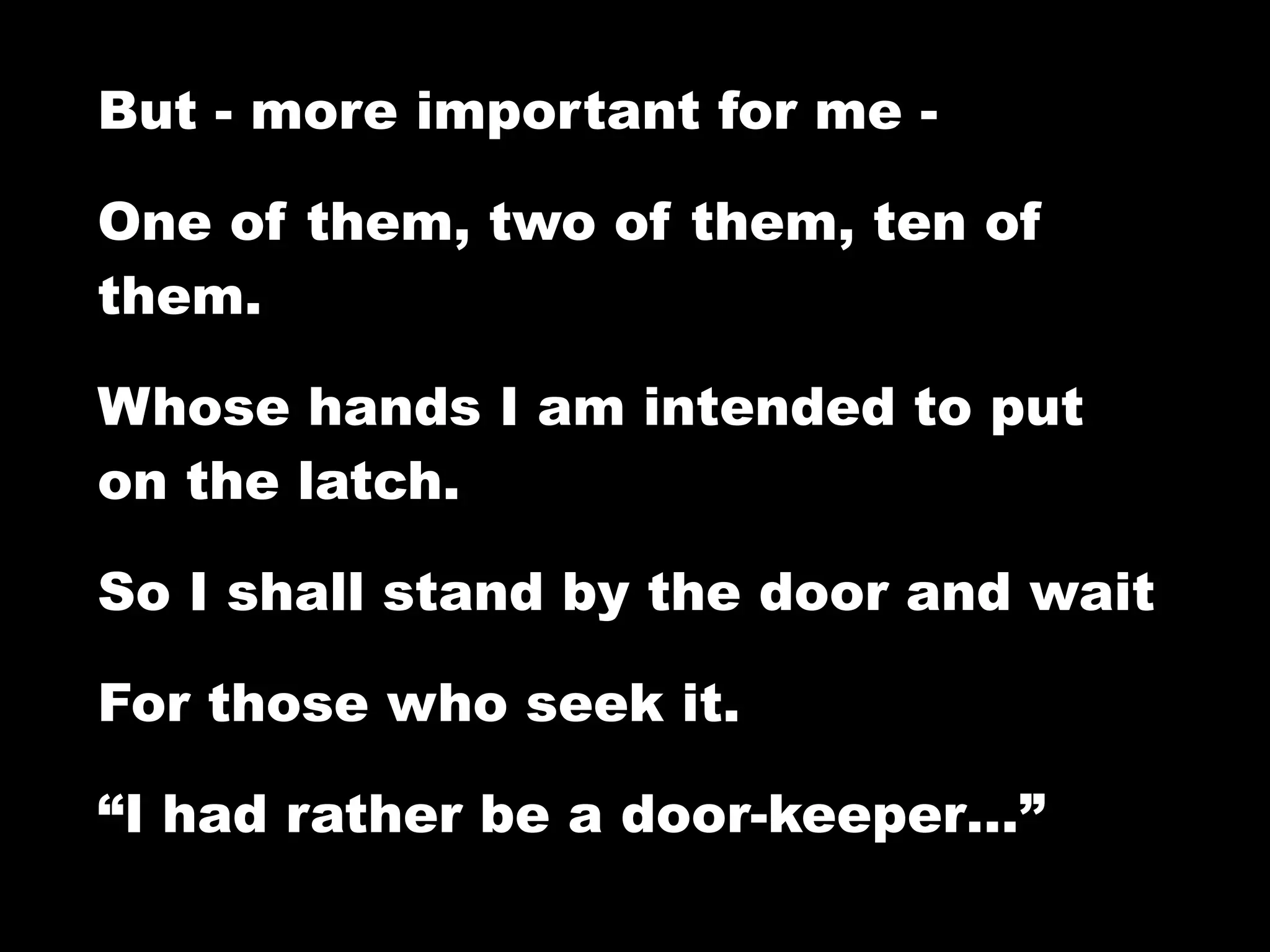 But - more important for me -

One of them, two of them, ten of
them.

Whose hands I am intended to put
on the latch.

So I shall stand by the door and wait

For those who seek it.

“I had rather be a door-keeper…”
 
