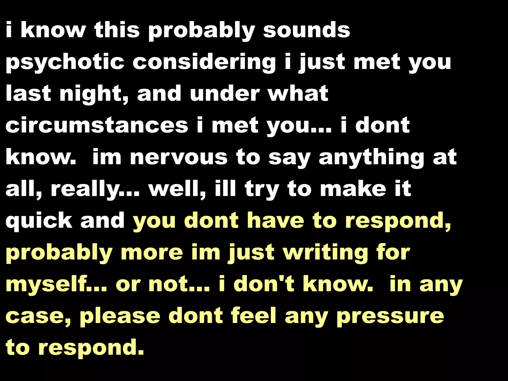 i know this probably sounds
psychotic considering i just met you
last night, and under what
circumstances i met you... i dont
know. im nervous to say anything at
all, really... well, ill try to make it
quick and you dont have to respond,
probably more im just writing for
myself... or not... i don't know. in any
case, please dont feel any pressure
to respond. to respond.
 