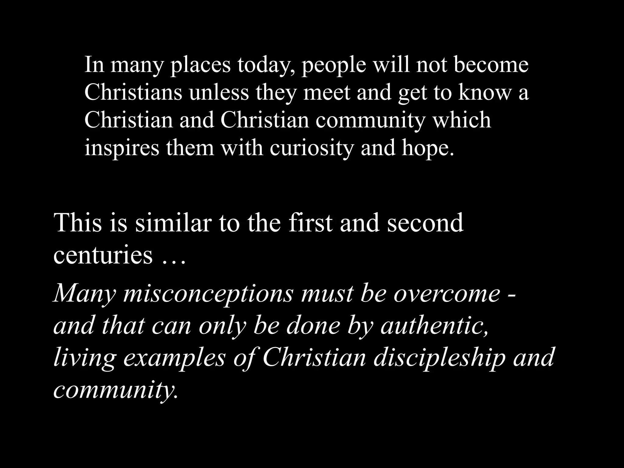 In many places today, people will not become
  Christians unless they meet and get to know a
  Christian and Christian community which
  inspires them with curiosity and hope.


This is similar to the first and second
centuries …
Many misconceptions must be overcome -
and that can only be done by authentic,
living examples of Christian discipleship and
community.
 