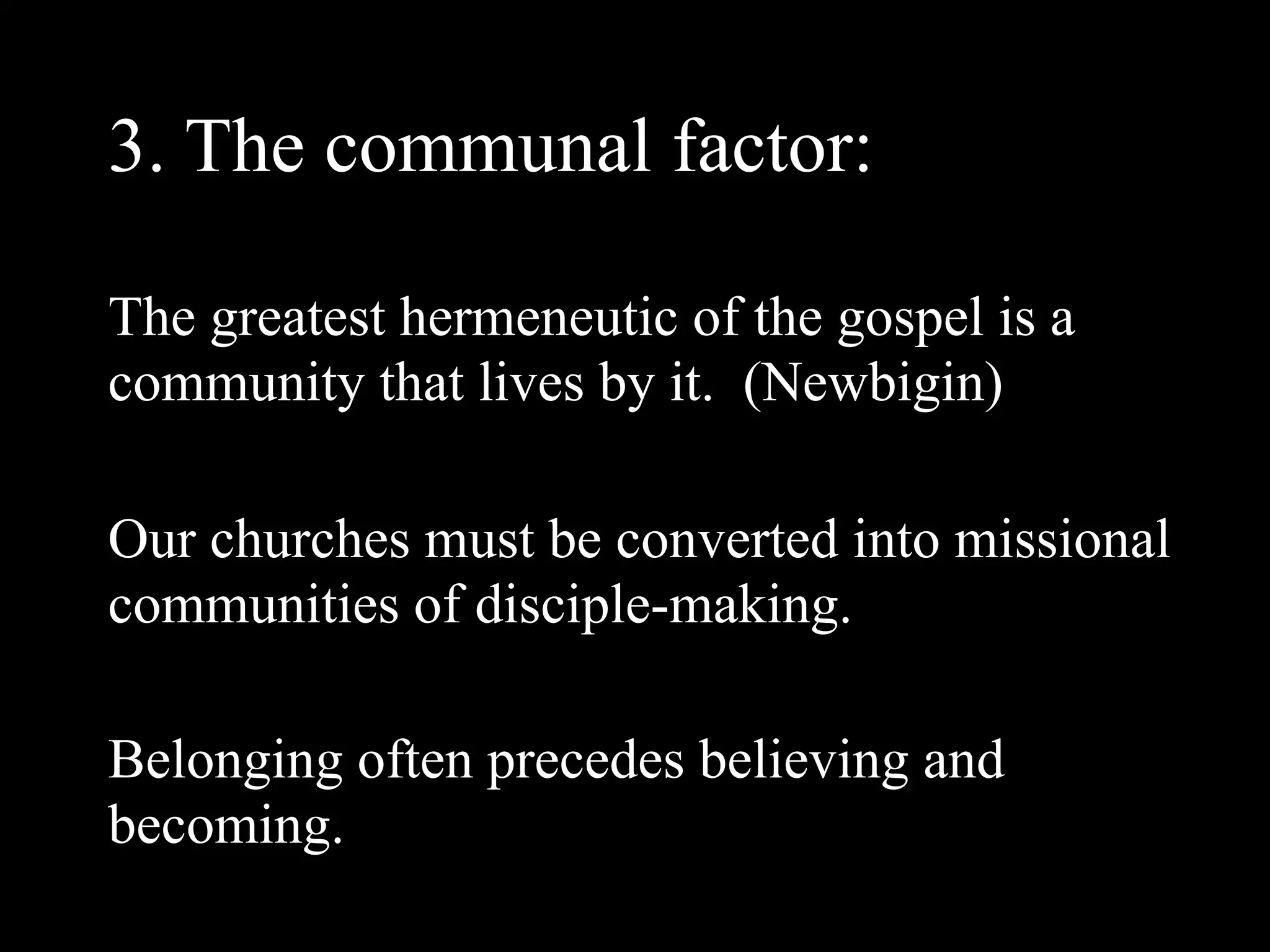 3. The communal factor:

The greatest hermeneutic of the gospel is a
community that lives by it. (Newbigin)

Our churches must be converted into missional
communities of disciple-making.

Belonging often precedes believing and
becoming.
 