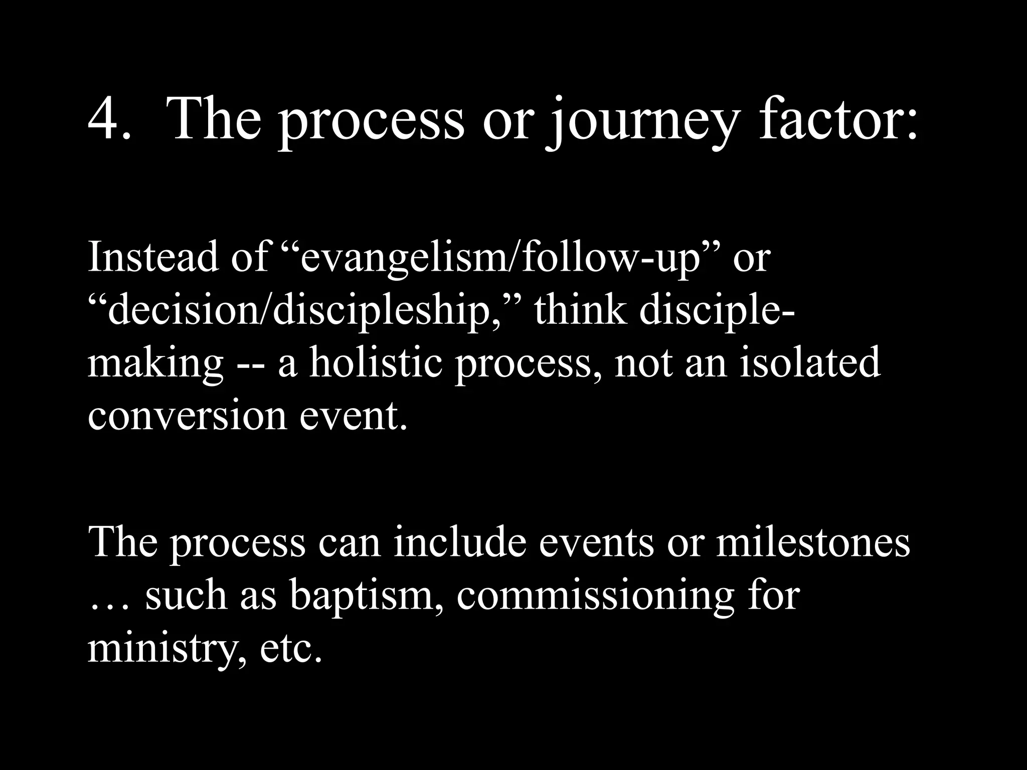 4. The process or journey factor:

Instead of “evangelism/follow-up” or
“decision/discipleship,” think disciple-
making -- a holistic process, not an isolated
conversion event.

The process can include events or milestones
… such as baptism, commissioning for
ministry, etc.
 
