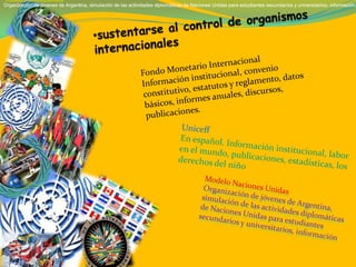 •Modelo Naciones Unidas
Organización de jóvenes de Argentina, simulación de las actividades diplomáticas de Naciones Unidas para estudiantes secundarios y universitarios, información,
•Modelo Naciones Unidas
Organización de jóvenes de Argentina, simulación de las actividades diplomáticas de Naciones Unidas para estudiantes secundarios y universitarios, información,
 