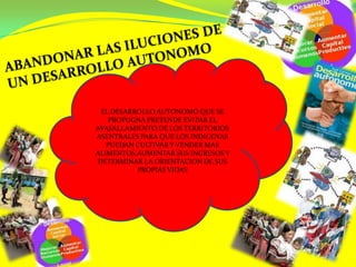EL DESARROLLO AUTONOMO QUE SE
PROPUGNA PRETENDE EVITAR EL
AVASALLAMIENTO DE LOS TERRITORIOS
ASENTRALES PARA QUE LOS INDIGENAS
PUEDAN CULTIVAR Y VENDER MAS
ALIMENTOS,AUMENTAR SUS INGRESOS Y
DETERMINAR LA ORIENTACION DE SUS
PROPIAS VIDAS
 