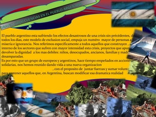 El pueblo argentino esta sufriendo los efectos desastrosos de una crisis sin précédentes, donde
todos los dias, este modelo de exclusion social, empuja un numéro mayor de personas a la
miseria e ignorancia. Nos referimos especificamente a todos aquellos que construyen , al
interno de los sectores que sufren con mayor intensidad esta crisis, proyectos que apuntan a
devolver la dignidad a los mas debiles: niños, desocupados, ancianos, familias y madres
desamparadas.
Es por esto que un grupo de europeos y argentinos, hace tiempo empeñados en acciones
solidarias, nos hemos reunido dando vida a una nueva organizacion, ASEAR, ASOCIACION
SOLIDARIA EURO ARGENTINA, con el proposito de juntar fuerzas y sumar voluntades
para sostener aquellos que, en Argentina, buscan modificar esa dramatica realidad.
 