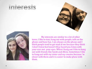My interests are similar to a lot of other
teens. I like to text, hang out with people, talk on the
phone and have fun. I am always on the phone and I
think people tend to get mad at me because they think
I don’t listen but haven’t they heard you listen with
your ears not your eyes. When I hang out I like to hang
out with friends like Sarah and Alicia. Sometimes I like
to hang out with my sister and my cousins because ’m
closer with them and it is easier to make plans with
them.
 