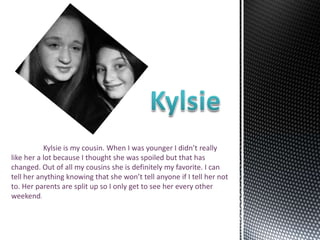 Kylsie is my cousin. When I was younger I didn’t really
like her a lot because I thought she was spoiled but that has
changed. Out of all my cousins she is definitely my favorite. I can
tell her anything knowing that she won’t tell anyone if I tell her not
to. Her parents are split up so I only get to see her every other
weekend.
 