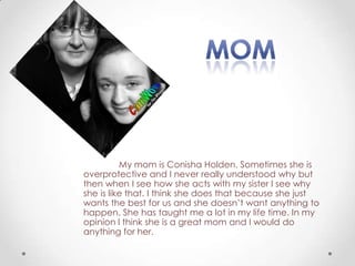 My mom is Conisha Holden. Sometimes she is
overprotective and I never really understood why but
then when I see how she acts with my sister I see why
she is like that. I think she does that because she just
wants the best for us and she doesn’t want anything to
happen. She has taught me a lot in my life time. In my
opinion I think she is a great mom and I would do
anything for her.
 