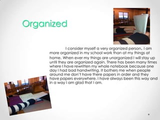 Organized

               I consider myself a very organized person. I am
     more organized in my school work than at my things at
     home. When ever my things are unorganized I will stay up
     until they are organized again. There has been many times
     where I have rewritten my whole notebook because one
     day I had bad handwriting. It bothers me when people
     around me don’t have there papers in order and they
     have papers everywhere. I have always been this way and
     in a way I am glad that I am.
 
