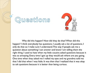 Why did this happen? How did they do that? When did this
happen? I think everybody has questions. I usually ask a lot of questions. I
only do that so I make sure I understand. This way if people ask me a
question about something I can answer and know I am telling them the
right thing. I used to hate when my little cousins asked questions because it
was so annoying. Every time I got up they would ask where are you going.
One time when they asked me I rolled my eyes and my grandma told me
that I did that when I was little. It was then that I realized that it was okay
to ask questions because it is better than being curious.
 