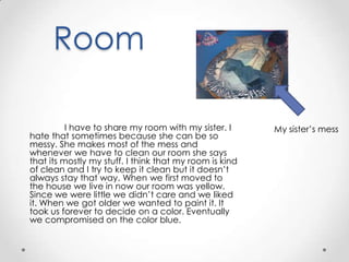 Room

          I have to share my room with my sister. I      My sister’s mess
hate that sometimes because she can be so
messy. She makes most of the mess and
whenever we have to clean our room she says
that its mostly my stuff. I think that my room is kind
of clean and I try to keep it clean but it doesn’t
always stay that way. When we first moved to
the house we live in now our room was yellow.
Since we were little we didn’t care and we liked
it. When we got older we wanted to paint it. It
took us forever to decide on a color. Eventually
we compromised on the color blue.
 
