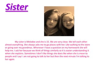 My sister is Melodee and she is 15. We are very close. We tell each other
almost everything. She always asks me to go places with her. Like walking to the store
or going over my grandmas. Whenever I have a question on my homework she will
help me. I ask her because we think of things similarly so it is easier understanding it
when she explains. Sometimes I don’t like things she does like when she is mean to
people and I say I am not going to talk to her but then the next minute I'm talking to
her again.
 