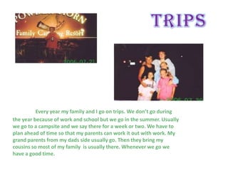 Every year my family and I go on trips. We don’t go during
the year because of work and school but we go in the summer. Usually
we go to a campsite and we say there for a week or two. We have to
plan ahead of time so that my parents can work it out with work. My
grand parents from my dads side usually go. Then they bring my
cousins so most of my family is usually there. Whenever we go we
have a good time.
 