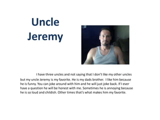 Uncle
     Jeremy

            I have three uncles and not saying that I don’t like my other uncles
but my uncle Jeremy is my favorite. He is my dads brother. I like him because
he is funny. You can joke around with him and he will just joke back. If I ever
have a question he will be honest with me. Sometimes he is annoying because
he is so loud and childish. Other times that’s what makes him my favorite.
 