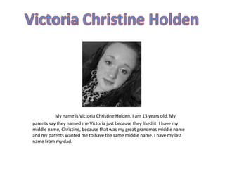 My name is Victoria Christine Holden. I am 13 years old. My
parents say they named me Victoria just because they liked it. I have my
middle name, Christine, because that was my great grandmas middle name
and my parents wanted me to have the same middle name. I have my last
name from my dad.
 