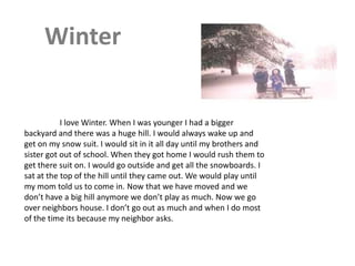 Winter


           I love Winter. When I was younger I had a bigger
backyard and there was a huge hill. I would always wake up and
get on my snow suit. I would sit in it all day until my brothers and
sister got out of school. When they got home I would rush them to
get there suit on. I would go outside and get all the snowboards. I
sat at the top of the hill until they came out. We would play until
my mom told us to come in. Now that we have moved and we
don’t have a big hill anymore we don’t play as much. Now we go
over neighbors house. I don’t go out as much and when I do most
of the time its because my neighbor asks.
 