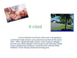 X-cited

          I am excited for my future. Next year I am going to
Leominster high school. I am scared but excited at the same
time. After I graduate high school I want to go to college. I
am not sure what college I want to go to yet. One day I hope
to be a pediatrician because I want to work with the little
children. I have always dreamed of being one.
 