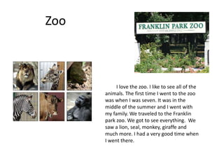 Zoo



           I love the zoo. I like to see all of the
      animals. The first time I went to the zoo
      was when I was seven. It was in the
      middle of the summer and I went with
      my family. We traveled to the Franklin
      park zoo. We got to see everything. We
      saw a lion, seal, monkey, giraffe and
      much more. I had a very good time when
      I went there.
 