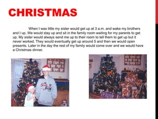 CHRISTMAS
          When I was little my sister would get up at 3 a.m. and wake my brothers
and I up. We would stay up and sit in the family room waiting for my parents to get
up. My sister would always send me up to their room to tell them to get up but it
never worked. They would eventually get up around 5 and then we would open
presents. Later in the day the rest of my family would come over and we would have
a Christmas dinner.
 