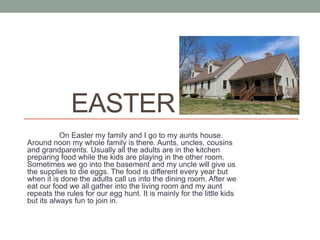 EASTER
           On Easter my family and I go to my aunts house.
Around noon my whole family is there. Aunts, uncles, cousins
and grandparents. Usually all the adults are in the kitchen
preparing food while the kids are playing in the other room.
Sometimes we go into the basement and my uncle will give us
the supplies to die eggs. The food is different every year but
when it is done the adults call us into the dining room. After we
eat our food we all gather into the living room and my aunt
repeats the rules for our egg hunt. It is mainly for the little kids
but its always fun to join in.
 