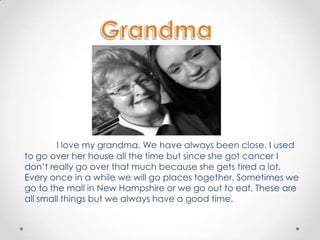 I love my grandma. We have always been close. I used
to go over her house all the time but since she got cancer I
don’t really go over that much because she gets tired a lot.
Every once in a while we will go places together. Sometimes we
go to the mall in New Hampshire or we go out to eat. These are
all small things but we always have a good time.
 