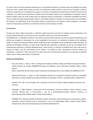 13
En ambos casos se trata de programas incipientes que no han logrado entusiasmar a grandes grupos de propietarios de predios
donde hay, hubo o puede haber bosques de niebla. Las limitaciones actuales incluyen el bajo monto de los pagos, la falta de
confianza y certidumbre en la durabilidad de los apoyos, la renuncia a la capacidad de decisión sobre los territorios durante lustros
o décadas, y el no partir de las necesidades e intereses de las comunidades respecto al uso sustentable de los bosques. Ahora se
debate en México acerca de cuánto pueden estos dos esquemas apoyar la conservación y el desarrollo sustentable de los BN y
otros. Es posible que estos programas logren mejores y más rápidos beneficios si atienden, en primera instancia, las necesidades,
los intereses y las aspiraciones de las comunidades dueñas y usufructuarias de los bosques y terrenos aledaños, y así alentar
acciones de largo plazo que mejoren sus condiciones de vida y las de los bosques de niebla.
Conclusiones
El bosque de niebla en México representa un valiosísimo capital natural para la provisión de múltiples servicios ambientales, tanto
para las poblaciones locales como para el resto de la sociedad mexicana y la comunidad internacional.
Lamentablemente, su integridad se enfrenta a muy severas amenazas ante la carencia de opciones y planes de ordenamiento del
territorio que conjuguen la conservación con el uso sustentable de los recursos en condiciones de pobreza de los pobladores
locales, un conjunto de tareas que implican resolver problemas de gran complejidad a través de diferentes escalas espaciales. No
obstante las dificultades inherentes y el poco tiempo disponible para resolverlas, es alentador ver que las comunidades tienen
capacidad para organizarse y responder adaptativamente. A partir de esto, se vislumbra la posibilidad deun futuro mejor para los
bosques de niebla y para las comunidades que los habitan si se trabaja con ellas, considerando enprimera instancia sus
necesidades, y aplicando el mejor conocimiento que tanto ellas como las instituciones académicas y las agencias de desarrollo
pueden usar en conjunto para superar su marginación.
Referencias bibliográficas
- Bray, D.B., Merino. L., Barry, D. 2007. Los Bosques Comunitarios de México: Manejo Sustentable de Paisajes Forestales.
Instituto Nacional de Ecología (SEMARNAT)/Consejo Civil Mexicano para la Silvicultura Sostenible, México, Distrito
Federal,
México. Recuperado de:http://www2.ine.gob.mx/publicaciones/descarga.html?cv_pub=532&tipo_file=pdf&filename=532
- Breceda Solís-Cámara, A., Reyes, G. 1990. Composición florística de la vegetación secundaria inducida por actividades
Agrícolas en el bosque mesófilo de montaña de la Reserva de la Biósfera “El Cielo”, Tamaulipas, México. Biotam2:30-41.
- Breedlove, D.E. 1981. Flora of Chiapas. Part I: Introduction to the Flora of Chiapas. California Academy of Sciences, San
Francisco.
- Challenger, A. 1998. Utilización y Conservación de los Ecosistemas Terrestres de México: Pasado, Presente y Futuro
.Comisión Nacional para el Conocimiento y Uso de la Biodiversidad/Universidad Nacional Autónoma de
México/AgrupaciónSierra Madre, México, Distrito Federal, México.
- CONABIO. 2010. El Bosque Mesófilo de Montaña en México: Amenazas y Oportunidades para su Conservación y Manejo
Sostenible. Comisión Nacional para el Conocimiento y Uso de la Biodiversidad, México, Distrito Federal, México.
Recuperado de :http://www.biodiversidad.gob.mx/ecosistemas/bMesofilo.html
 
