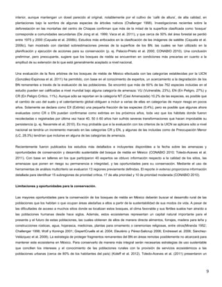 9
interior, aunque mantengan un dosel parecido al original, notablemente por el cultivo de „café de altura‟, de alta calidad, en
plantaciones bajo la sombra de algunas especies de árboles nativos (Challenger 1998). Investigaciones recientes sobre la
deforestación en las montañas del centro de Chiapas confirman que más de la mitad de la superficie clasificada como „bosque‟
corresponde a comunidades secundarias (De Jong et al. 1999; Vaca et al. 2011), y que cerca de 50% del área forestal se perdió
entre 1975 y 2000 (Cayuela et al. 2006b). Estudios más enfocados en la clasificación de las imágenes de satélite (Cayuela et al.
2006c), han mostrado con claridad sobrestimaciones previas de la superficie de los BN, las cuales se han utilizado en la
planificación y ejecución de acciones para su conservación (p. ej. Palacio-Prieto et al. 2000; CONABIO 2010). Una conclusión
preliminar, pero preocupante, sugiere que los bosques de niebla se encuentran en condiciones más precarias en cuanto a la
amplitud de su extensión de lo que está generalmente aceptado a nivel nacional.
Una evaluación de la flora arbórea de los bosques de niebla de México efectuada con las categorías establecidas por la UICN
(González-Espinosa et al. 2011) ha permitido, con base en el conocimiento de expertos, un acercamiento a la degradación de los
BN remanentes a través de la evaluación de las poblaciones. Se encontró que más de 60% de las 762 especies incluidas en el
estudio pueden ser calificadas a nivel mundial bajo alguna categoría de amenaza: VU (Vulnerable, 23%), EN (En Peligro, 27%) y
CR (En Peligro Crítico, 11%). Aunque sólo se reportan en la categoría NT (Casi Amenazada) 10.2% de las especies, es posible que
el cambio de uso del suelo y el calentamiento global obliguen a incluir a varias de ellas en categorías de mayor riesgo en pocos
años. Solamente se declara como EX (Extinta) una pequeña fracción de las especies (0.4%), pero es posible que algunas ahora
evaluadas como CR o EN puedan confirmarse como extintas en los próximos años, toda vez que los hábitats donde fueron
recolectadas o registradas por última vez hace 40, 50 ó 60 años han sufrido severas transformaciones que hacen improbable su
persistencia (p. ej. Navarrete et al. 2010). Es muy probable que si la evaluación con los criterios de la UICN se aplicara sólo a nivel
nacional se tendría un incremento marcado en las categorías CR y EN, y algunas de las incluidas como de Preocupación Menor
(LC, 28.3%) tendrían que incluirse en alguna de las categorías de amenaza.
Recientemente fueron publicados los estudios más detallados e incluyentes disponibles a la fecha sobre las amenazas y
oportunidades de conservación y desarrollo sustentable del bosque de niebla en México (CONABIO 2010; Toledo-Aceves et al.
2011). Con base en talleres en los que participaron 40 expertos se obtuvo información respecto a la calidad de los sitios, las
amenazas que ponen en riesgo su permanencia e integridad, y las oportunidades para su conservación. Mediante el uso de
herramientas de análisis multicriterio se evaluaron 13 regiones previamente definidas. El reporte in extenso proporciona información
detallada para identificar 15 subregiones de prioridad crítica, 17 de alta prioridad y 10 de prioridad moderada (CONABIO 2010).
Limitaciones y oportunidades para la conservación.
Las mayores oportunidades para la conservación de los bosques de niebla en México deberán buscar el desarrollo rural de las
poblaciones que los habitan o que ocupan áreas aledañas a ellos a partir de la sustentabilidad de sus modos de vida. A pesar de
las dificultades de acceso a muchos sitios donde se localizan estos bosques, el clima favorable y sus fértiles suelos han atraído a
las poblaciones humanas desde hace siglos. Además, estos ecosistemas representan un capital natural importante para el
presente y el futuro de estas poblaciones, las cuales obtienen de ellos de manera directa alimentos, forrajes, madera para leña y
construcciones rústicas, agua, hojarasca, medicinas, plantas para ornamento o ceremonias religiosas, entre otros(Miranda 1952;
Challenger 1998; Wolf y Konings 2001; GispertCruells et al. 2004; Eleutério y Pérez-Salicrup 2006; Endresset al. 2006; Sánchez-
Velázquez et al. 2008). La estrategia de proteger fragmentos remanentes del BN en áreas remotas posiblemente no alcanzará para
mantener este ecosistema en México. Para conservarlo de manera más integral serán necesarias estrategias de uso sustentable
que concilien los intereses y el conocimiento de las poblaciones rurales con la provisión de servicios ecosistémicos a las
poblaciones urbanas (cerca de 80% de los habitantes del país) (Koleff et al. 2012). Toledo-Aceves et al. (2011) presentaron un
 