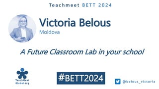Victoria Belous
Moldova
Te a c h m e e t B E T T 2 0 2 4
A Future Classroom Lab in your school
@b e lous_v i ctori a
#BETT2024
 