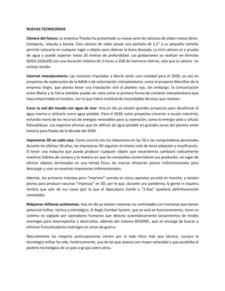 NUEVAS TECNOLOGIAS
Cámara del futuro: La empresa Thanko ha presentado su nueva serie de cámaras de video manos libres.
Compacta, robusta y barata. Esta cámara de video posee una pantalla de 2.5” y su pequeño tamaño
permite colocarla en cualquier lugar u objeto para obtener la toma deseada. La mini cámara es a prueba
de agua y puede soportar hasta 20 metros de profundidad. Las grabaciones se realizan en formato
QVGA (320x20) con una duración máxima de 2 horas o 2GB de memoria interna, solo que la cámara no
incluye sonido.
Internet interplanetario: Las misiones tripuladas a Marte serán una realidad para el 2030, ya sea en
proyectos de exploración de la NASA o de colonización interplanetaria, como el proyecto MarsOne de la
empresa Virgin, que planea llevar una tripulación civil al planeta rojo. Sin embargo, la comunicación
entre Marte y la Tierra también puede ser vista como la primera forma de contacto interplanetario que
haya emprendido el hombre, con lo que habrá multitud de necesidades técnicas que resolver.
Curar la sed del mundo con agua de mar: Hoy en día ya existen grandes proyectos para desalinizar el
agua marina y utilizarla como agua potable. Para el 2030, estos proyectos crecerán a escala industrial,
echando mano de los recursos de energías renovables para su operación, como la energía solar y células
fotovoltáicas. Los expertos afirman que los déficits de agua potable en grandes zonas del planeta serán
historia para finales de la década del 2030.
Impresoras 3D en cada casa: Como ocurrió con los televisores en los 50 o las computadoras personales
durante los últimos 30 años, las impresoras 3D seguirán el mismo ciclo de lenta adopción y masificación.
El tener una máquina que pueda producir cualquier objeto que necesitemos cambiará radicalmente
nuestros hábitos de compra y la manera en que las compañías comercializan sus productos: en lugar de
ofrecer objetos terminados en una tienda física, las marcas ofrecerán planos tridimensionales para
descargar y usar en nuestras impresoras tridimensionales.
Además, los primeros intentos para “imprimir” comida en estos aparatos ya está en marcha, y existen
planes para producir vacunas “impresas” en 3D, por lo que, durante una pandemia, la gente ni siquiera
tendría que salir de sus casas (por lo que el Apocalipsis Zombi o “Z-Day” quedaría definitivamente
cancelado).
Máquinas militares autónomas: Hoy en día ya existen sistemas no controlados con humanos que tienen
potencial militar, táctico y estratégico. El Aegis Combat System, que ya está en funcionamiento, tiene un
sistema no vigilado por operadores humanos que detecta automáticamente lanzamientos de misiles
enemigos para interceptarlos y destruirlos, además del sistema REDOWL, que se encarga de buscar y
eliminar francotiradores enemigos en zonas de guerra.
Naturalmente las mayores preocupaciones vienen por el lado ético más que técnico, aunque la
tecnología militar ha sido, históricamente, una de las que avanza con mayor velocidad y que posibilita el
poderío tecnológico de un país o grupo sobre otros.
 