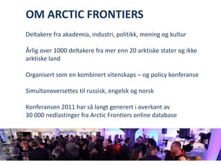 OM ARCTIC FRONTIERS Deltakere fra akademia, industri, politikk, mening og kulturÅrlig over 1000 deltakere fra mer enn 20 arktiske stater og ikke arktiske landOrganisert som en kombinert vitenskaps – og policy konferanseSimultanoversettes til russisk, engelsk og norsk Konferansen 2011 har så langt generert i overkant av 30 000 nedlastinger fra Arctic Frontiers online database